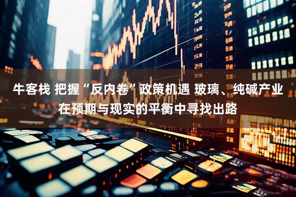 牛客栈 把握“反内卷”政策机遇 玻璃、纯碱产业在预期与现实的平衡中寻找出路