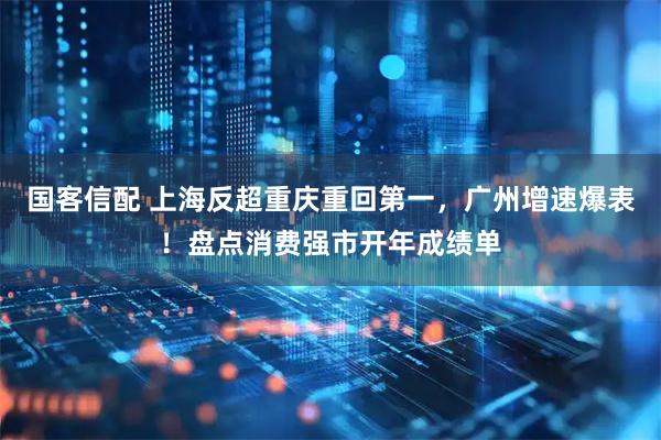 国客信配 上海反超重庆重回第一，广州增速爆表！盘点消费强市开年成绩单