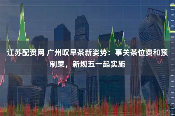 江苏配资网 广州叹早茶新姿势：事关茶位费和预制菜，新规五一起实施