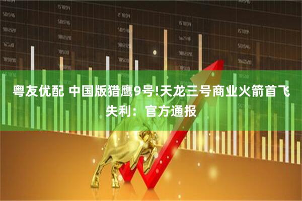 粤友优配 中国版猎鹰9号!天龙三号商业火箭首飞失利：官方通报