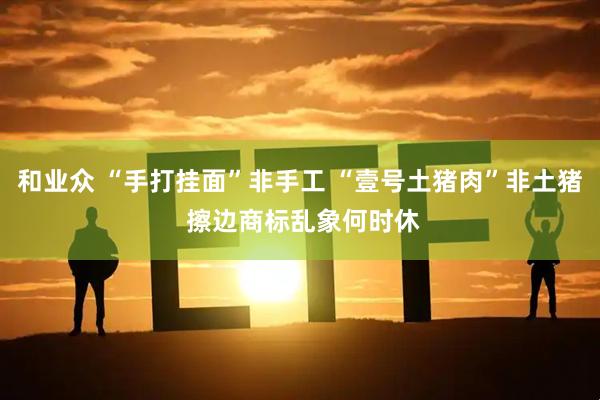 和业众 “手打挂面”非手工 “壹号土猪肉”非土猪 擦边商标乱象何时休