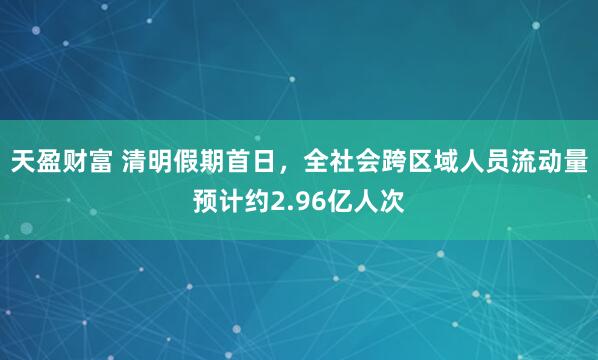 天盈财富 清明假期首日，全社会跨区域人员流动量预计约2.96亿人次