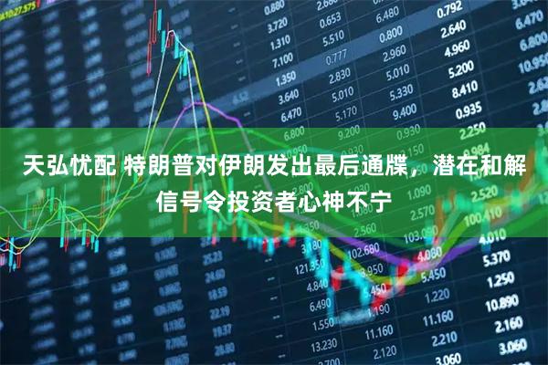 天弘忧配 特朗普对伊朗发出最后通牒，潜在和解信号令投资者心神不宁