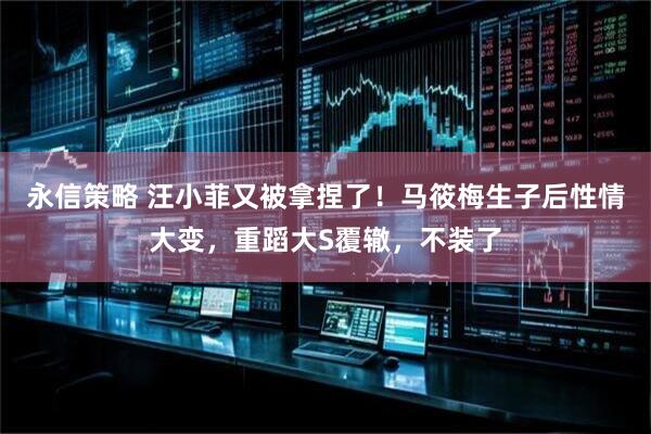 永信策略 汪小菲又被拿捏了！马筱梅生子后性情大变，重蹈大S覆辙，不装了