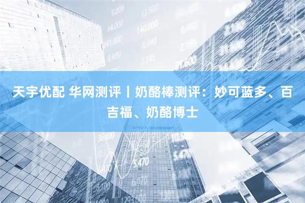 天宇优配 华网测评丨奶酪棒测评：妙可蓝多、百吉福、奶酪博士