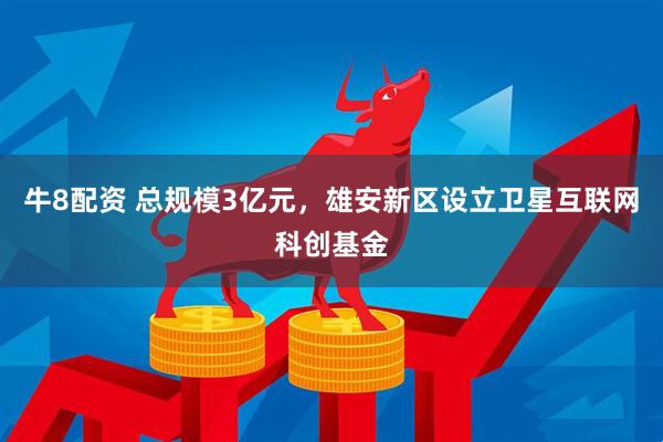 牛8配资 总规模3亿元，雄安新区设立卫星互联网科创基金